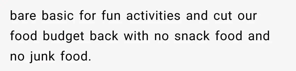 bare basic for fun activities and cut our food budget back with no snack food and no junk food.