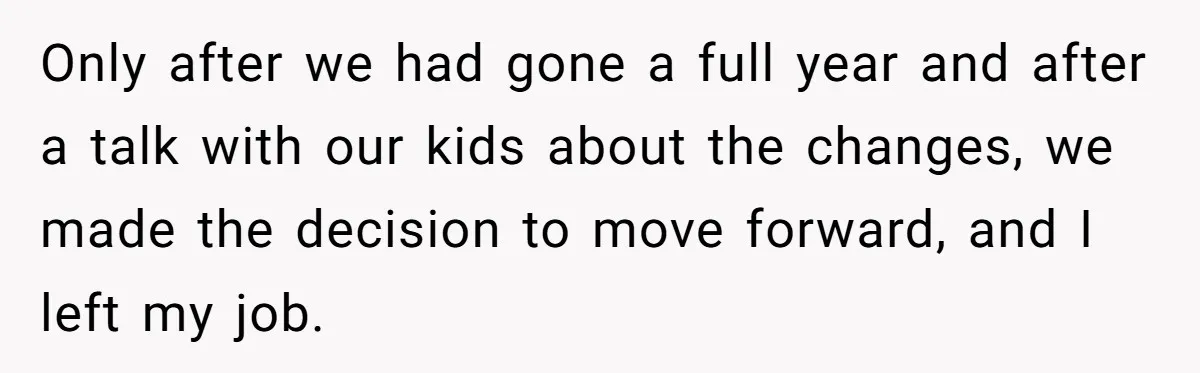 Only after we had gone a full year and after a talk with our kids about the changes, we made the decision to move forward, and I left my job.