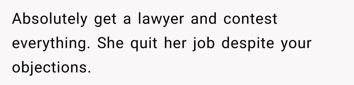 Absolutely get a lawyer and contest everything. She quit her job despite your objections.