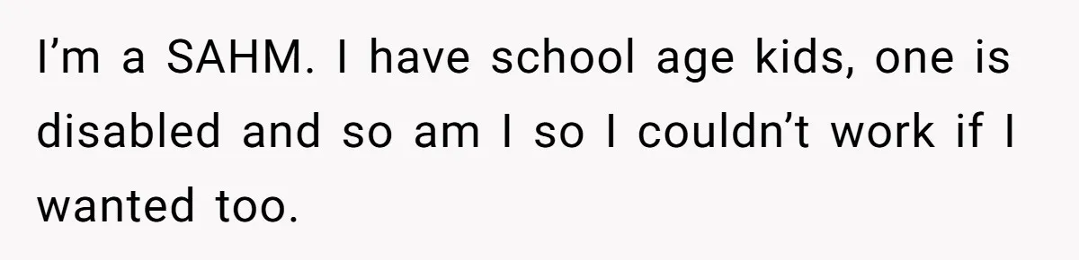 I’m a SAHM. I have school age kids, one is disabled and so am I so I couldn’t work if I wanted too.