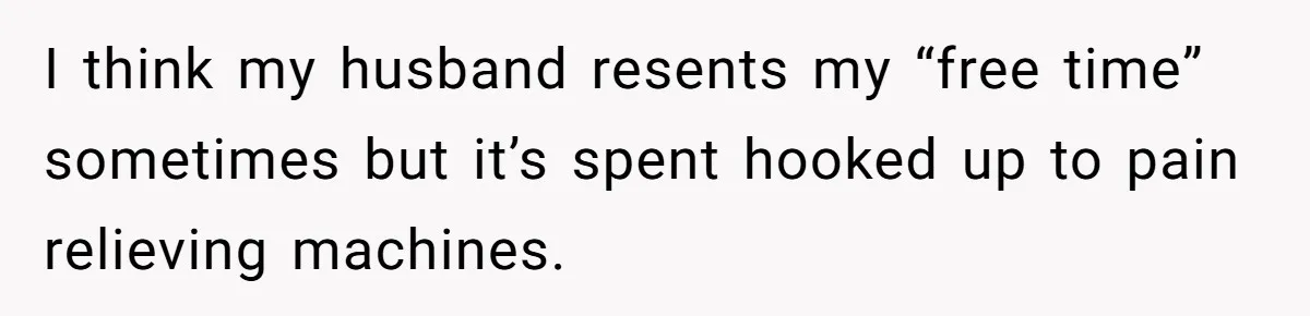 I think my husband resents my “free time” sometimes but it’s spent hooked up to pain relieving machines.