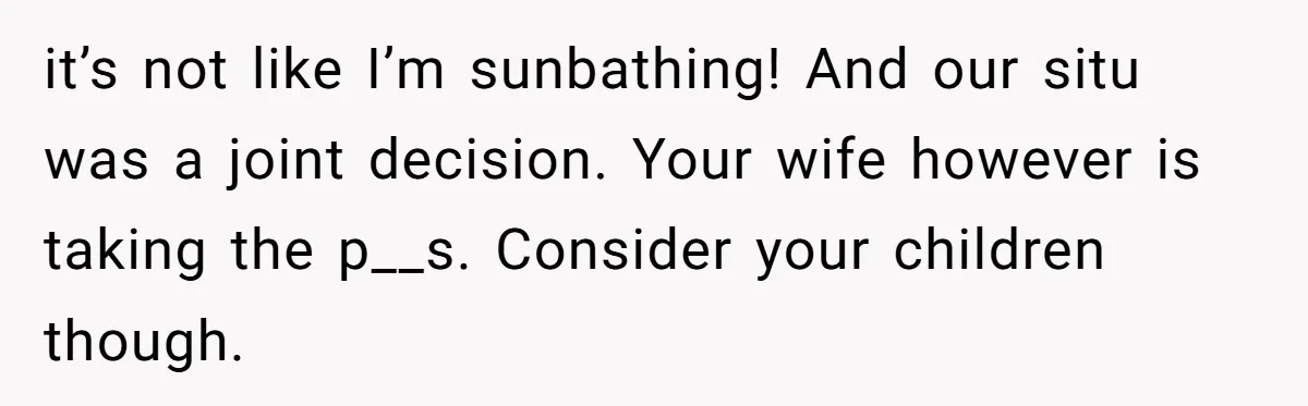 it’s not like I’m sunbathing! And our situ was a joint decision. Your wife however is taking the p__s. Consider your children though.