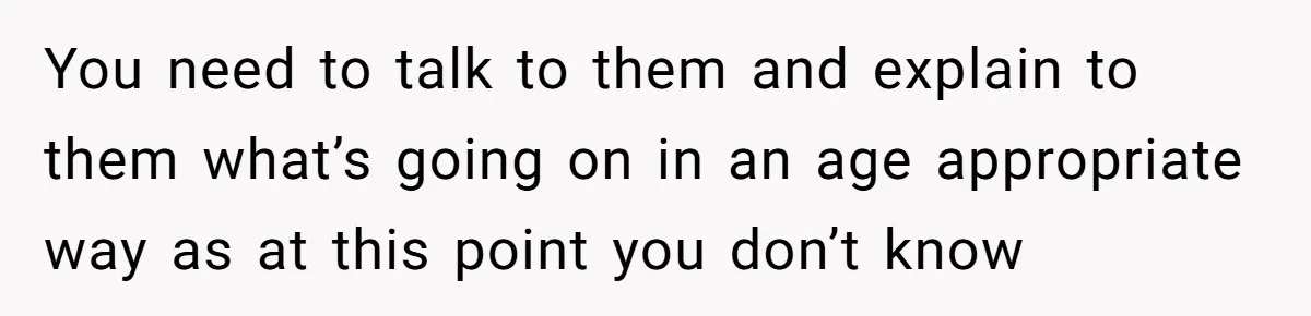You need to talk to them and explain to them what’s going on in an age appropriate way as at this point you don’t know