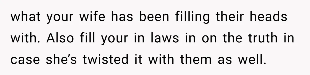 what your wife has been filling their heads with. Also fill your in laws in on the truth in case she’s twisted it with them as well.