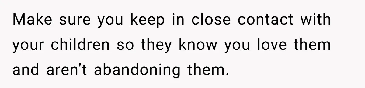 Make sure you keep in close contact with your children so they know you love them and aren’t abandoning them.