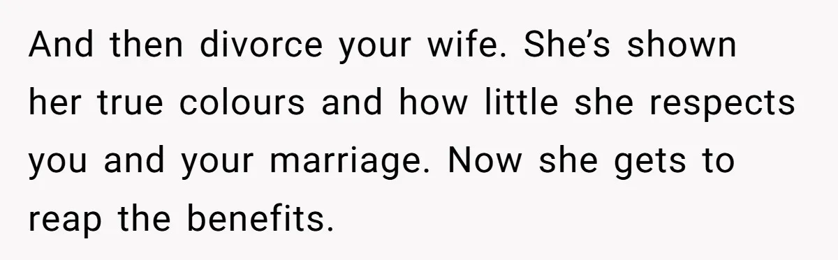 And then divorce your wife. She’s shown her true colours and how little she respects you and your marriage. Now she gets to reap the benefits.