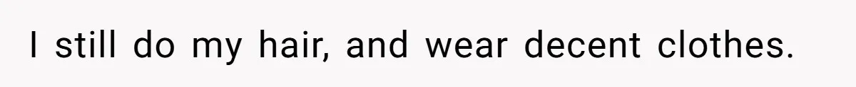 I still do my hair, and wear decent clothes.