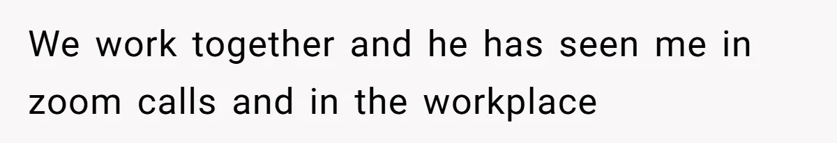 We work together and he has seen me in zoom calls and in the workplace