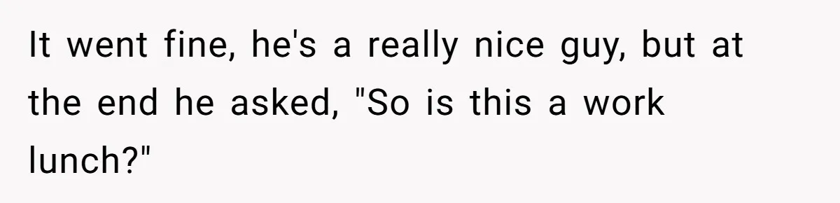 It went fine, he's a really nice guy, but at the end he asked, "So is this a work lunch?"