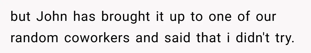 but John has brought it up to one of our random coworkers and said that i didn't try.