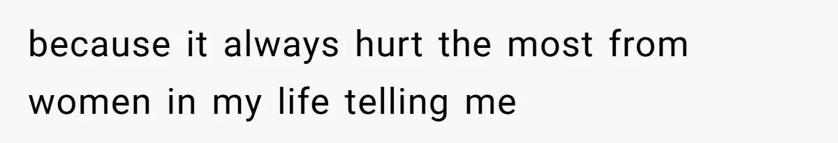 because it always hurt the most from women in my life telling me