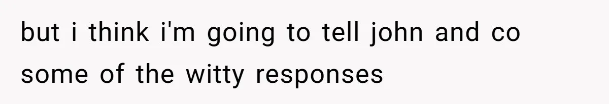 but i think i'm going to tell john and co some of the witty responses