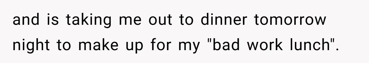 and is taking me out to dinner tomorrow night to make up for my "bad work lunch".