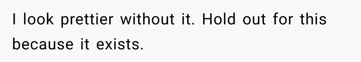 I look prettier without it. Hold out for this because it exists.