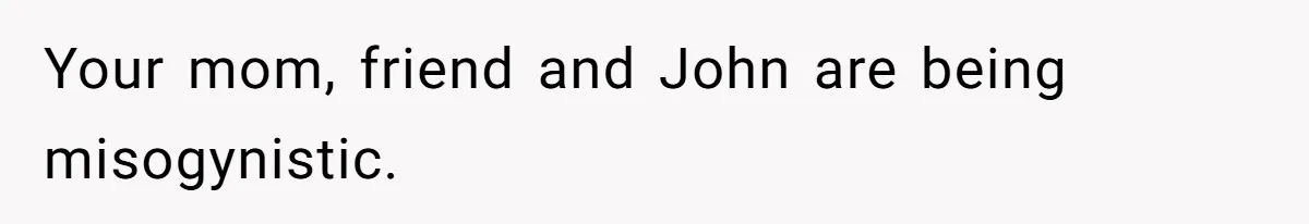 Your mom, friend and John are being misogynistic.