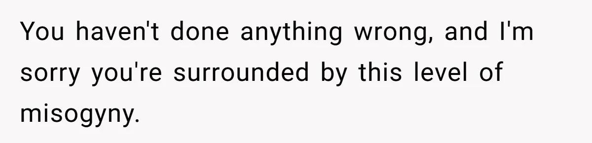 You haven't done anything wrong, and I'm sorry you're surrounded by this level of misogyny.