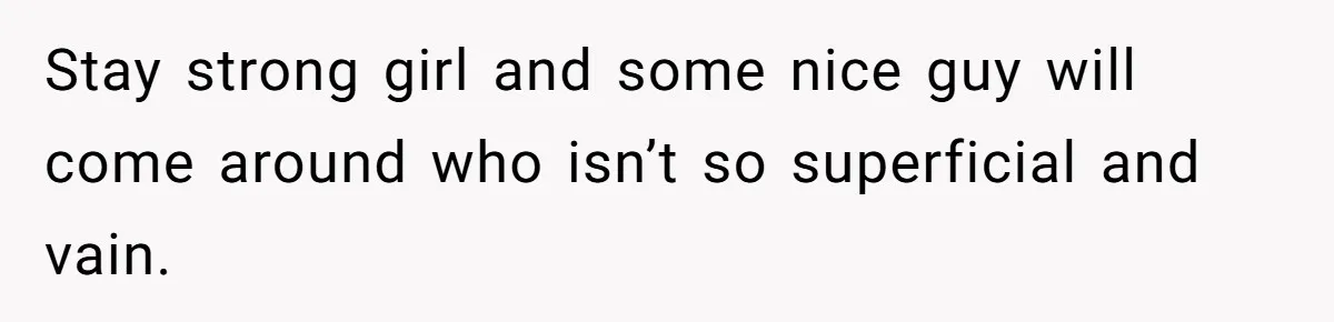 Stay strong girl and some nice guy will come around who isn’t so superficial and vain.
