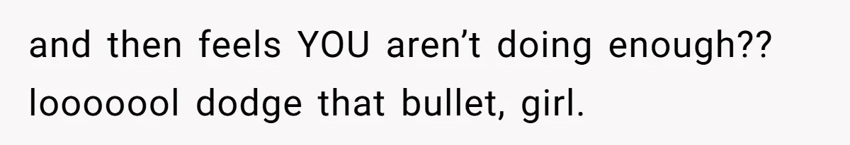 and then feels YOU aren’t doing enough?? looooool dodge that bullet, girl.