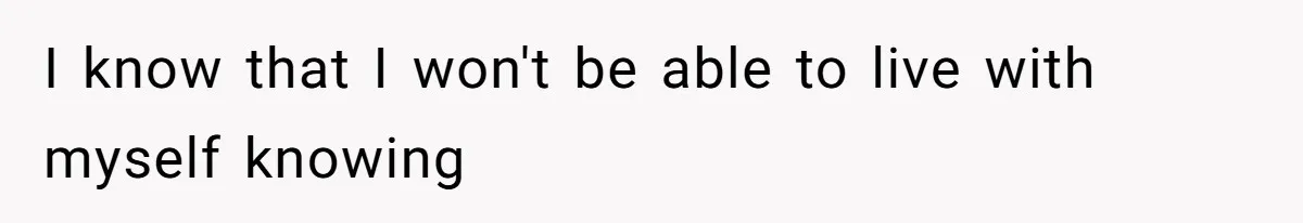 I know that I won't be able to live with myself knowing