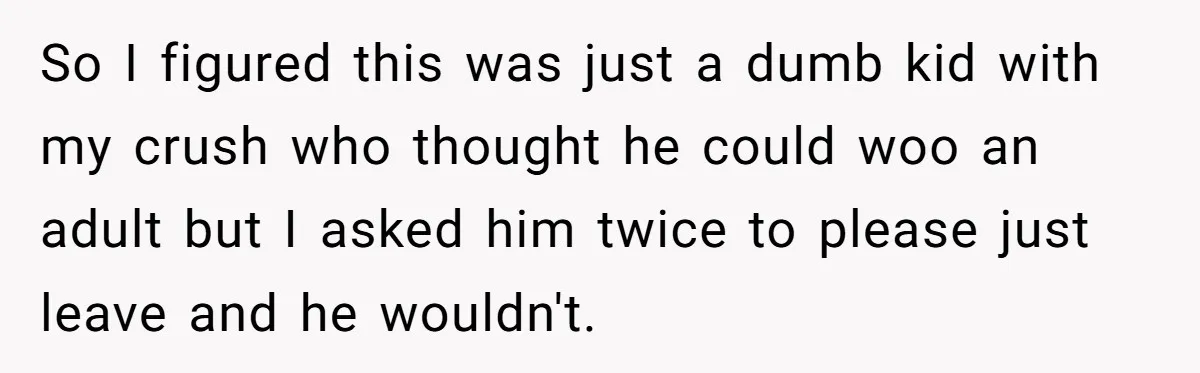 So I figured this was just a dumb kid with my crush who thought he could woo an adult but I asked him twice to please just leave and he...
