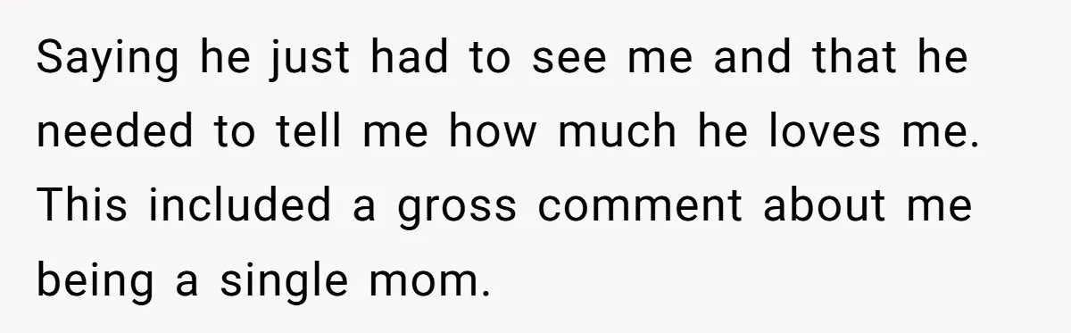 Saying he just had to see me and that he needed to tell me how much he loves me. This included a gross comment about me being a single mom.