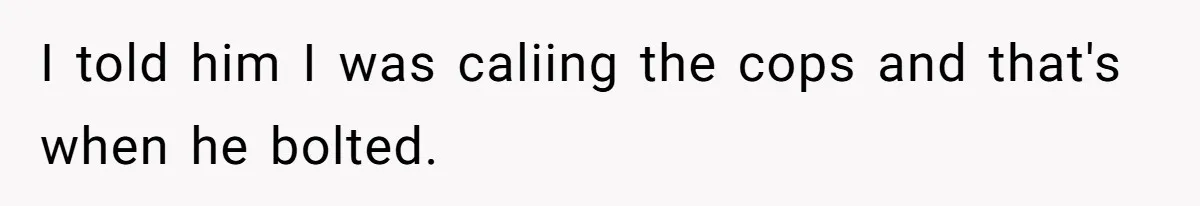 I told him I was caliing the cops and that's when he bolted.