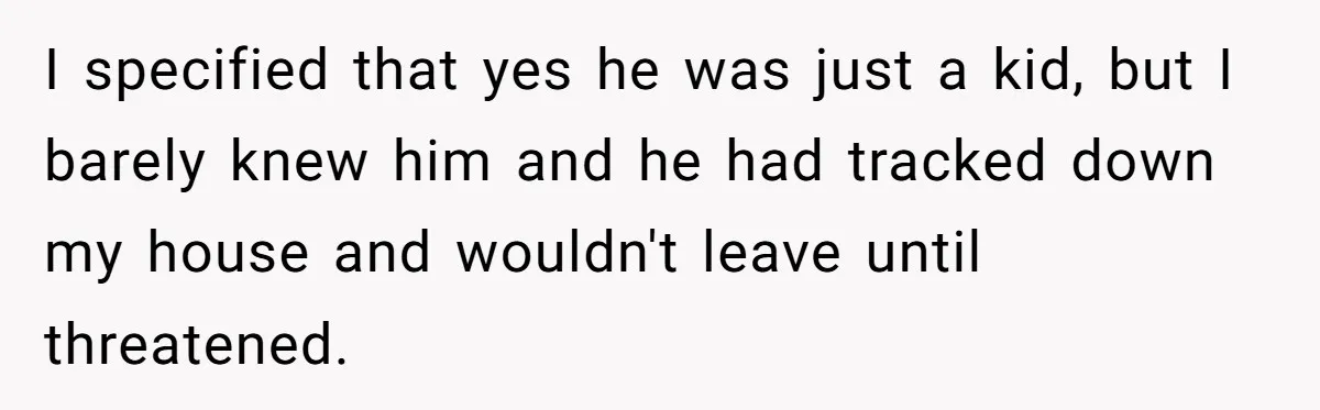 I specified that yes he was just a kid, but I barely knew him and he had tracked down my house and wouldn't leave until threatened.