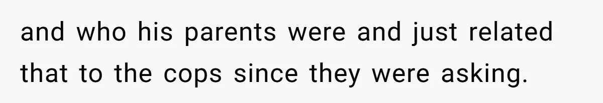 and who his parents were and just related that to the cops since they were asking.