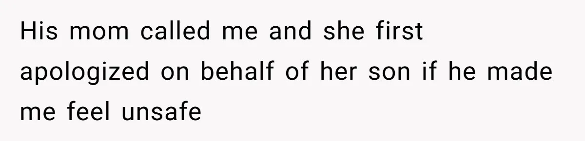 His mom called me and she first apologized on behalf of her son if he made me feel unsafe