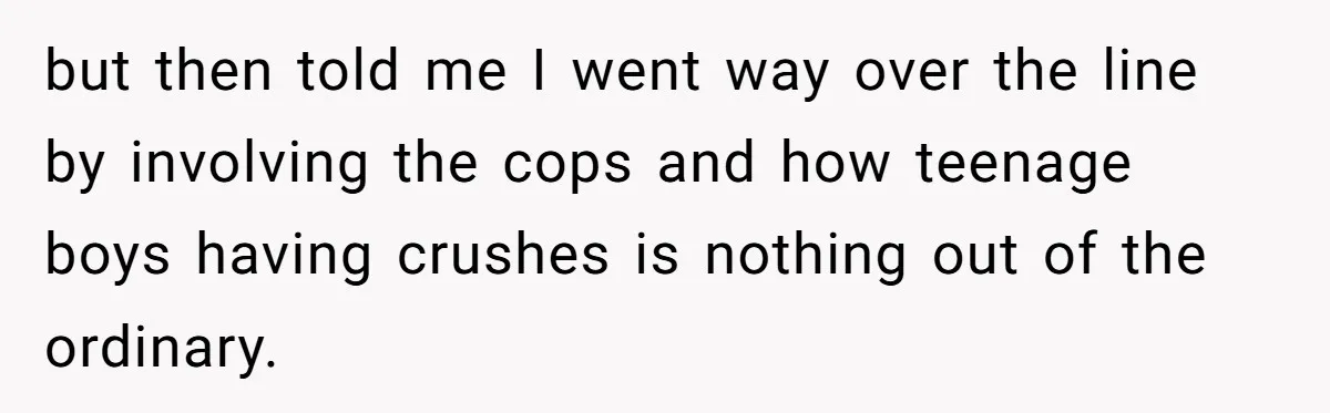 but then told me I went way over the line by involving the cops and how teenage boys having crushes is nothing out of the ordinary.