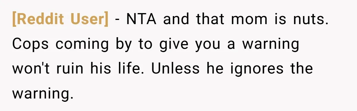 [Reddit User] − NTA and that mom is nuts. Cops coming by to give you a warning won't ruin his life. Unless he ignores the warning.