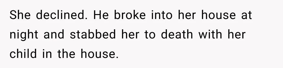 She declined. He broke into her house at night and stabbed her to death with her child in the house.
