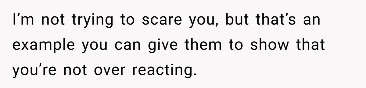 I’m not trying to scare you, but that’s an example you can give them to show that you’re not over reacting.