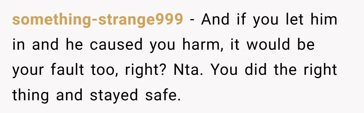 something-strange999 − And if you let him in and he caused you harm, it would be your fault too, right? Nta. You did the right thing and stayed safe.