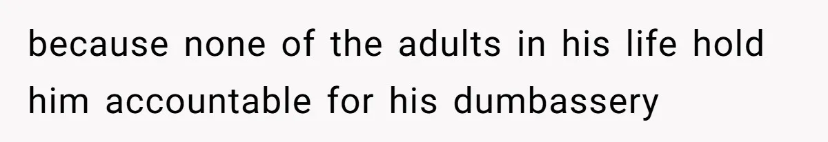 because none of the adults in his life hold him accountable for his dumbassery