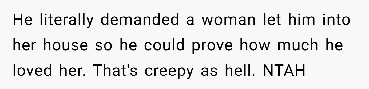 He literally demanded a woman let him into her house so he could prove how much he loved her. That's creepy as hell. NTAH