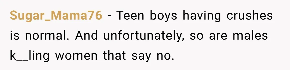 Sugar_Mama76 − Teen boys having crushes is normal. And unfortunately, so are males k__ling women that say no.