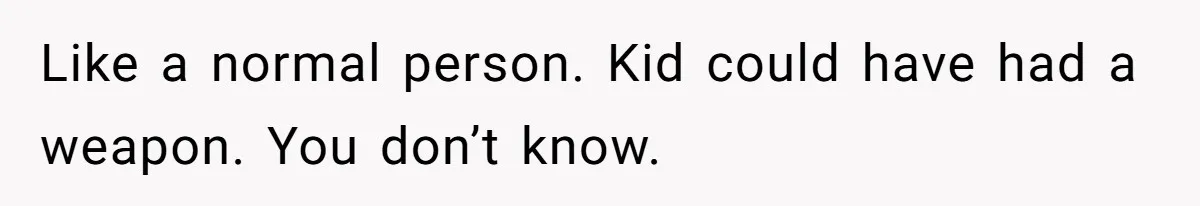 Like a normal person. Kid could have had a weapon. You don’t know.
