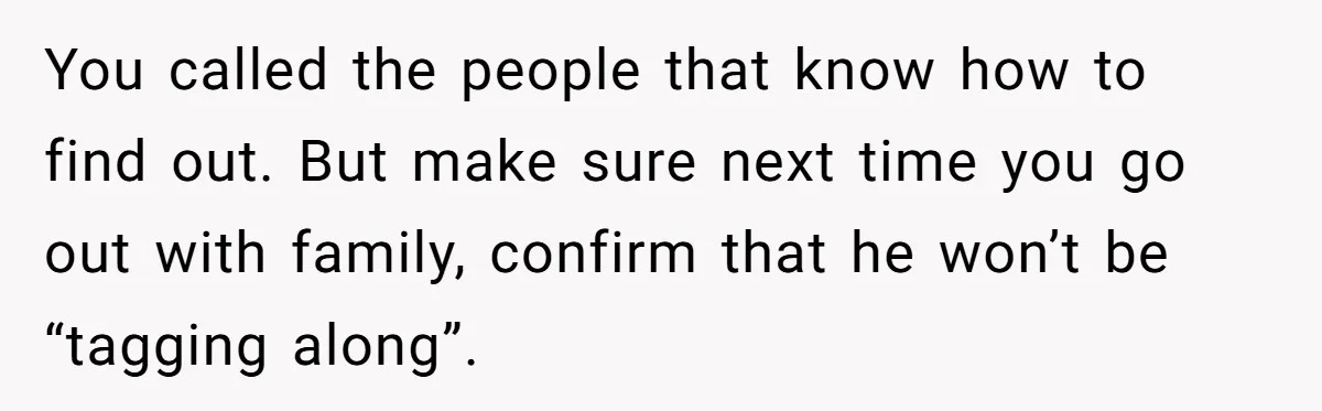 You called the people that know how to find out. But make sure next time you go out with family, confirm that he won’t be “tagging along”.