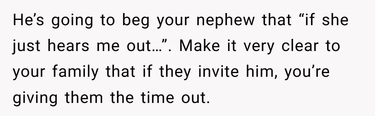 He’s going to beg your nephew that “if she just hears me out…”. Make it very clear to your family that if they invite him, you’re giving them the time...