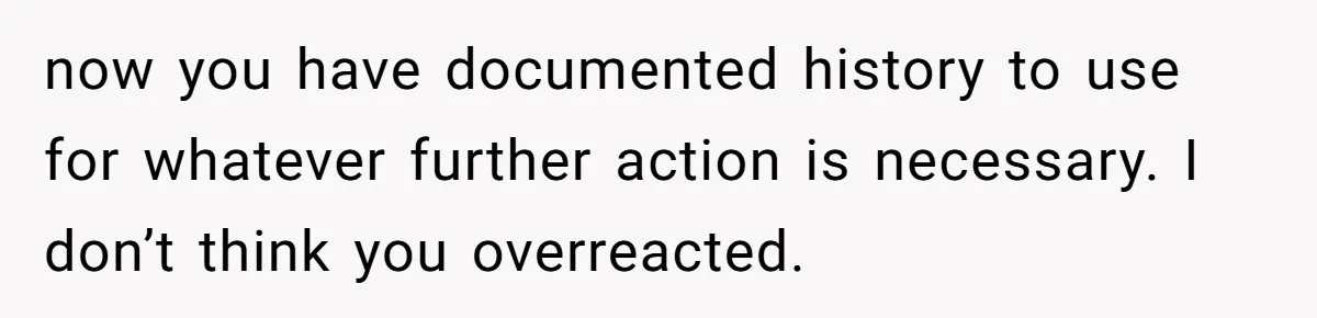 now you have documented history to use for whatever further action is necessary. I don’t think you overreacted.