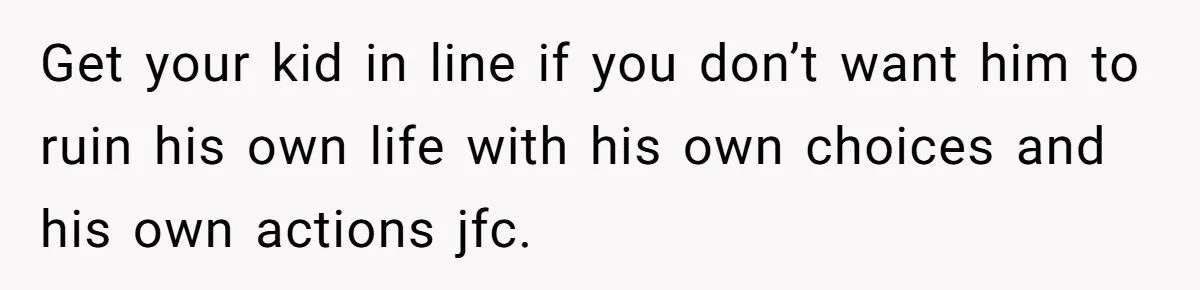 Get your kid in line if you don’t want him to ruin his own life with his own choices and his own actions jfc.