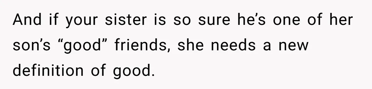 And if your sister is so sure he’s one of her son’s “good” friends, she needs a new definition of good.