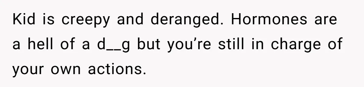 Kid is creepy and deranged. Hormones are a hell of a d__g but you’re still in charge of your own actions.