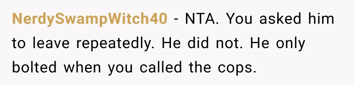 NerdySwampWitch40 − NTA. You asked him to leave repeatedly. He did not. He only bolted when you called the cops.