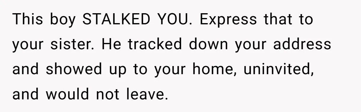 This boy STALKED YOU. Express that to your sister. He tracked down your address and showed up to your home, uninvited, and would not leave.
