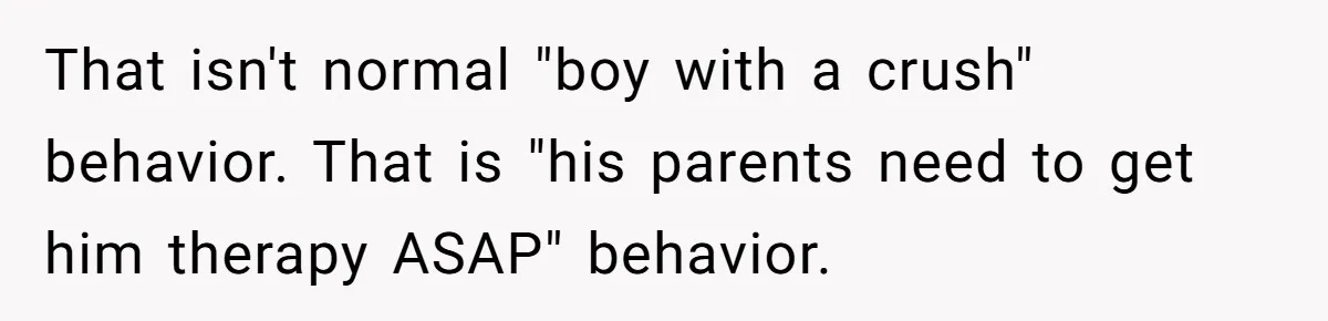That isn't normal "boy with a crush" behavior. That is "his parents need to get him therapy ASAP" behavior.