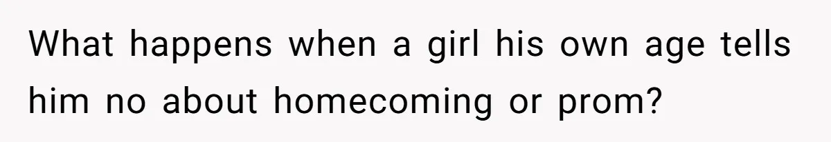 What happens when a girl his own age tells him no about homecoming or prom?
