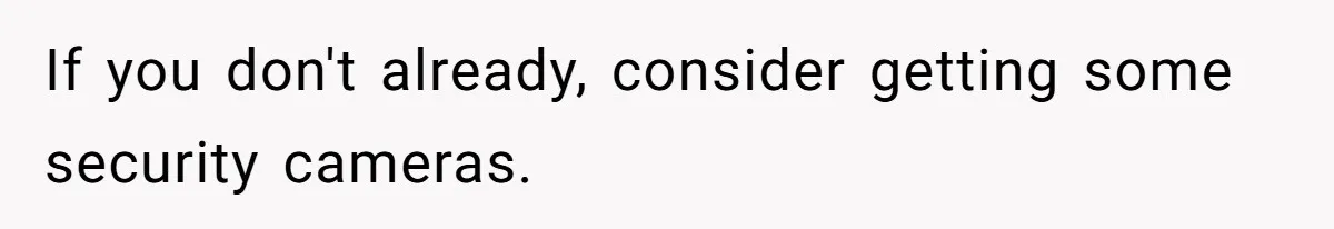 If you don't already, consider getting some security cameras.
