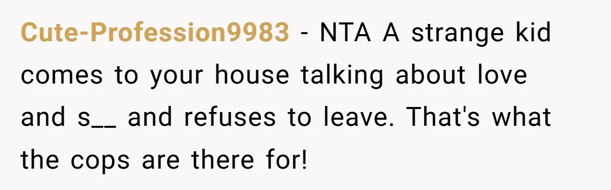 Cute-Profession9983 − NTA A strange kid comes to your house talking about love and s__ and refuses to leave. That's what the cops are there for!